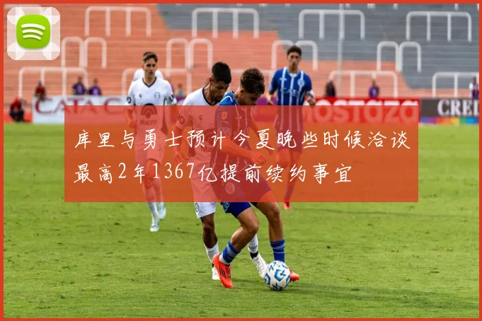 库里与勇士预计今夏晚些时候洽谈最高2年1367亿提前续约事宜