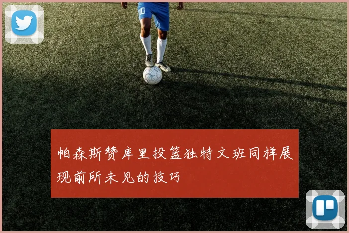 帕森斯赞库里投篮独特文班同样展现前所未见的技巧