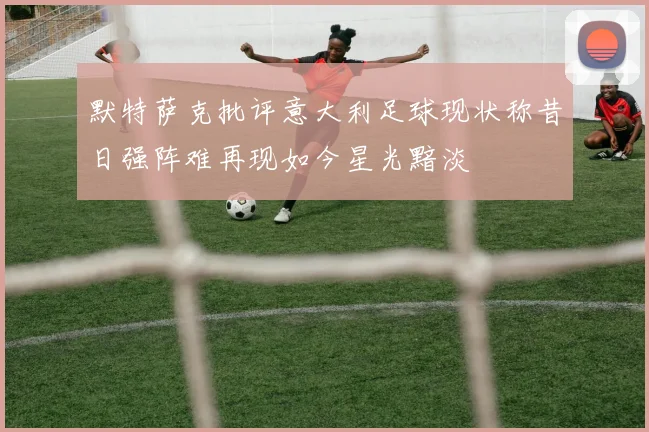 默特萨克批评意大利足球现状称昔日强阵难再现如今星光黯淡