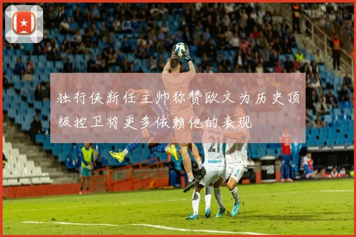 独行侠新任主帅称赞欧文为历史顶级控卫将更多依赖他的表现