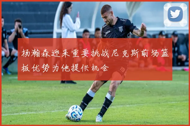 杨瀚森迎来重要挑战尼克斯前场篮板优势为他提供机会