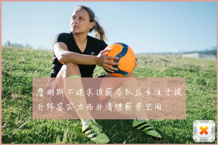 詹姆斯不追求顶薪各队应专注于提升阵容实力而非清理薪资空间