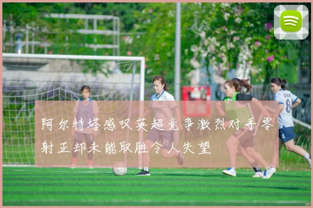 阿尔特塔感叹英超竞争激烈对手零射正却未能取胜令人失望