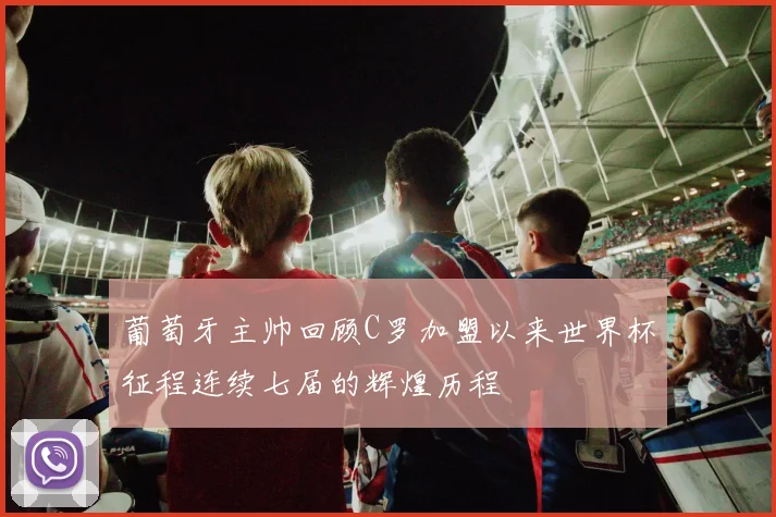 葡萄牙主帅回顾C罗加盟以来世界杯征程连续七届的辉煌历程