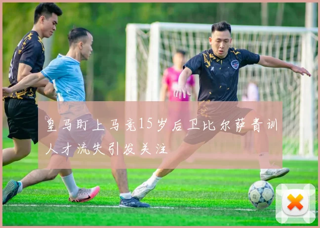 皇马盯上马竞15岁后卫比尔萨青训人才流失引发关注