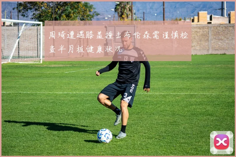 周琦遭遇膝盖撞击布伦森需谨慎检查半月板健康状况