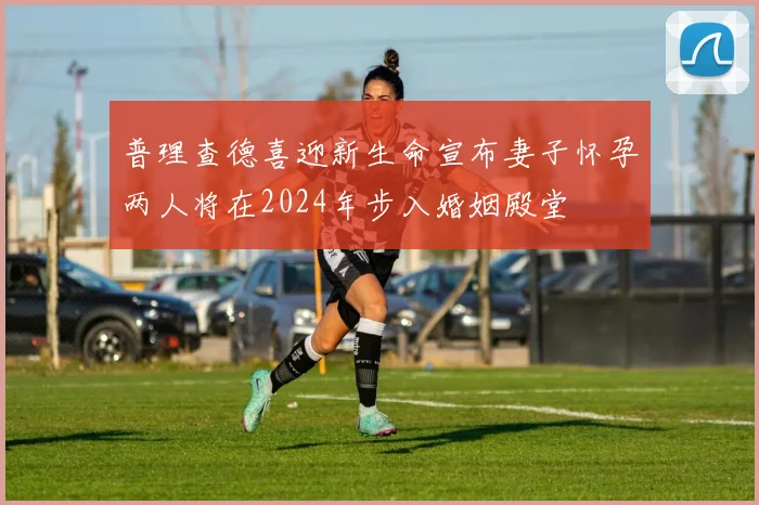 普理查德喜迎新生命宣布妻子怀孕两人将在2024年步入婚姻殿堂