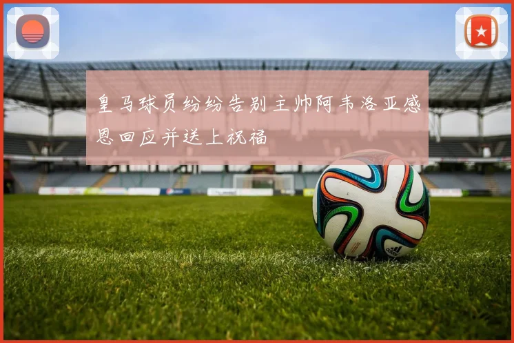 皇马球员纷纷告别主帅阿韦洛亚感恩回应并送上祝福