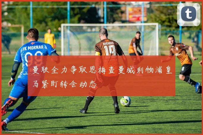 曼联全力争取恩梅查曼城利物浦皇马紧盯转会动态