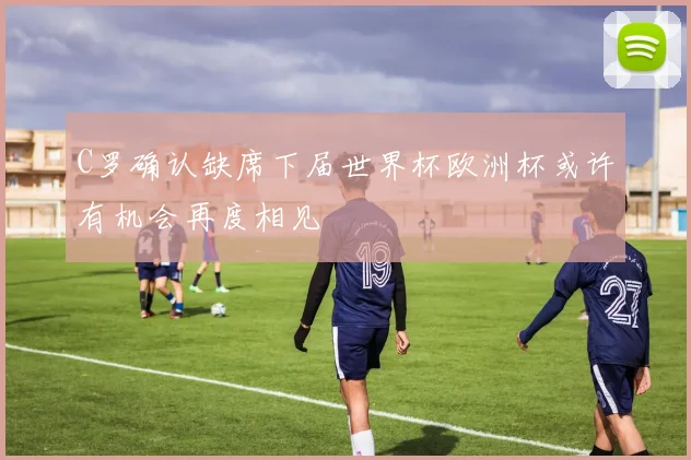 C罗确认缺席下届世界杯欧洲杯或许有机会再度相见