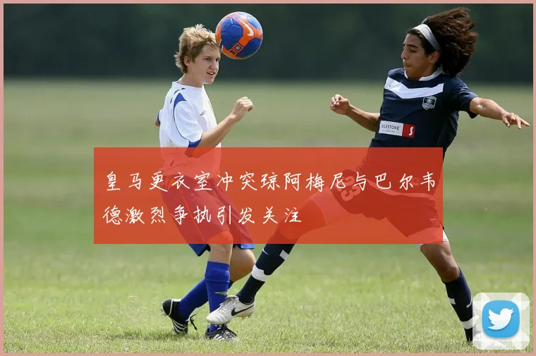 皇马更衣室冲突琼阿梅尼与巴尔韦德激烈争执引发关注