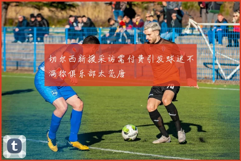 切尔西新援采访需付费引发球迷不满称俱乐部太荒唐