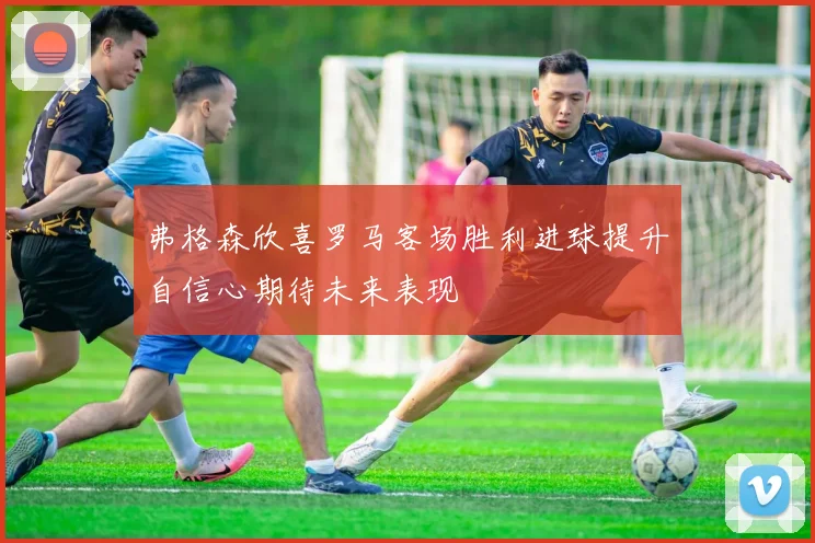 弗格森欣喜罗马客场胜利进球提升自信心期待未来表现