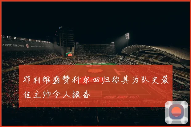 邓利维盛赞科尔回归称其为队史最佳主帅令人振奋