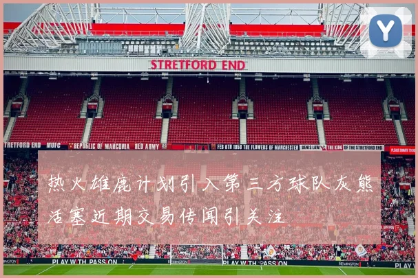 热火雄鹿计划引入第三方球队灰熊活塞近期交易传闻引关注
