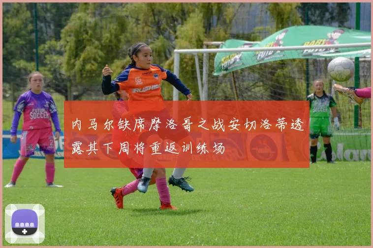内马尔缺席摩洛哥之战安切洛蒂透露其下周将重返训练场