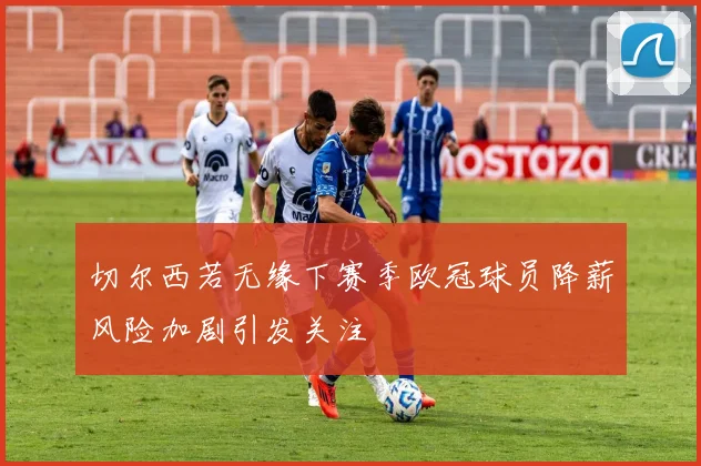 切尔西若无缘下赛季欧冠球员降薪风险加剧引发关注