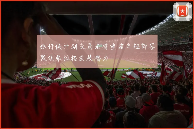 独行侠计划交易老将重建年轻阵容聚焦弗拉格发展潜力