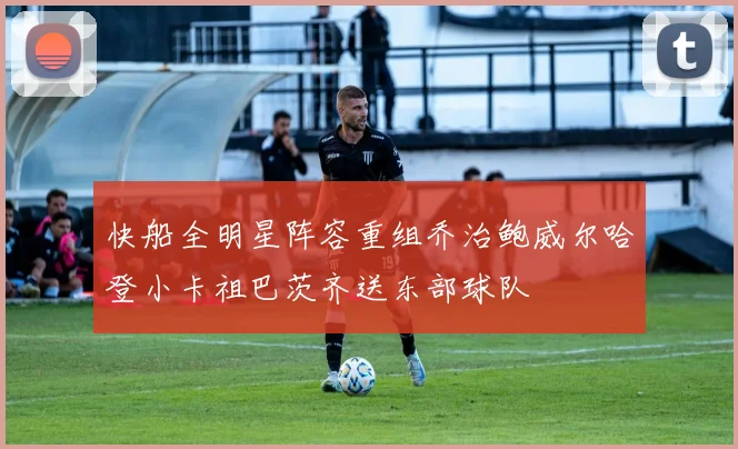 快船全明星阵容重组乔治鲍威尔哈登小卡祖巴茨齐送东部球队