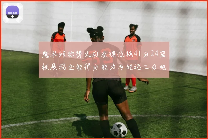 魔术师称赞文班表现惊艳41分24篮板展现全能得分能力与超远三分绝技