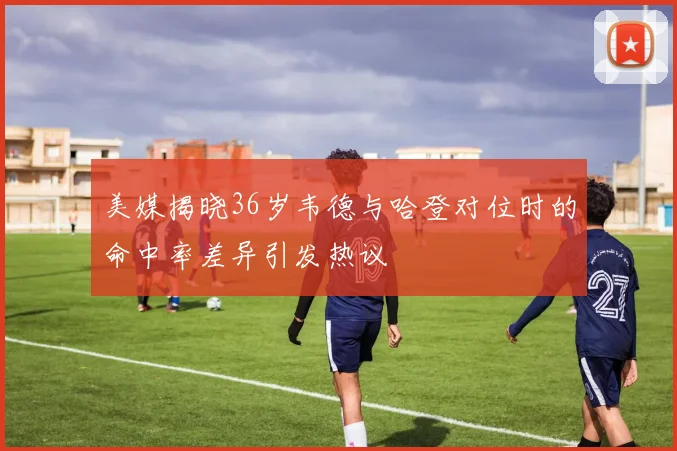 美媒揭晓36岁韦德与哈登对位时的命中率差异引发热议