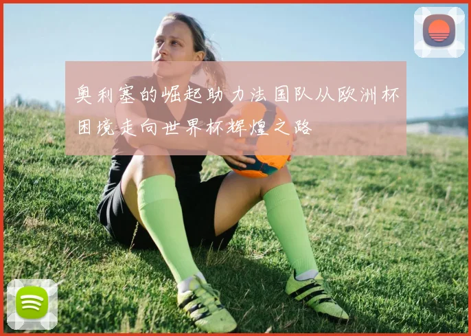 奥利塞的崛起助力法国队从欧洲杯困境走向世界杯辉煌之路