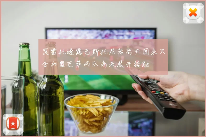 莫雷托透露巴斯托尼若离开国米只会加盟巴萨两队尚未展开接触