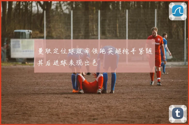 曼联定位球效率领跑英超枪手紧随其后进球表现出色