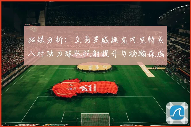 拓媒分析：交易罗威换克内克特或八村助力球队投射提升与杨瀚森成长