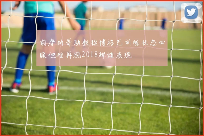 前摩纳哥助教称博格巴训练状态回暖但难再现2018辉煌表现