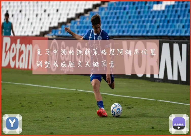 皇马中场轮换新策略楚阿梅尼位置调整或成胜负关键因素
