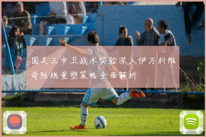国足三中卫战术实验深入伊万科维奇防线重塑策略全面解析